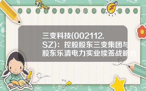 三变科技(002112.SZ)：控股股东三变集团与股东乐清电力实业续签战略合作暨一致行动协议-浙江乐清市电力实业有限总公司