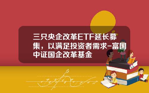 三只央企改革ETF延长募集，以满足投资者需求-富国中证国企改革基金