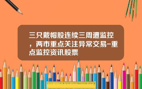 三只戴帽股连续三周遭监控，两市重点关注异常交易-重点监控资讯股票