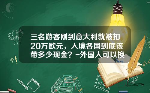 三名游客刚到意大利就被扣20万欧元，入境各国到底该带多少现金？-外国人可以换多少欧元