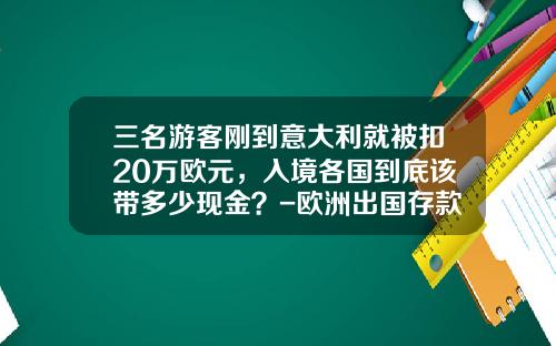 三名游客刚到意大利就被扣20万欧元，入境各国到底该带多少现金？-欧洲出国存款要存多少