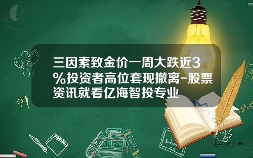 三因素致金价一周大跌近3%投资者高位套现撤离-股票资讯就看亿海智投专业