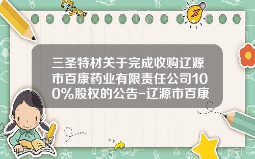 三圣特材关于完成收购辽源市百康药业有限责任公司100%股权的公告-辽源市百康药业有限责任公司