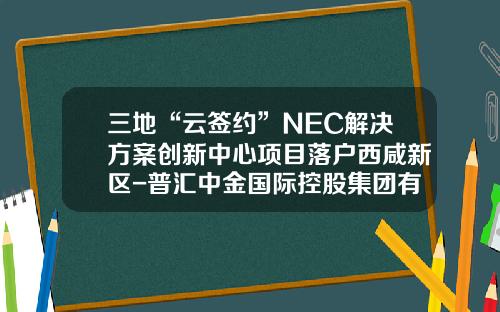 三地“云签约”NEC解决方案创新中心项目落户西咸新区-普汇中金国际控股集团有限公司
