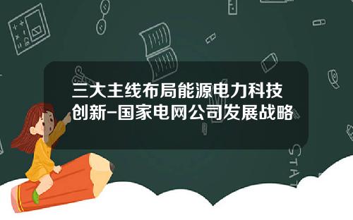 三大主线布局能源电力科技创新-国家电网公司发展战略