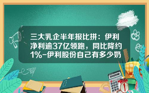 三大乳企半年报比拼：伊利净利逾37亿领跑，同比降约1%-伊利股份自己有多少奶源
