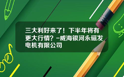 三大利好来了！下半年将有更大行情？-威海银河永磁发电机有限公司