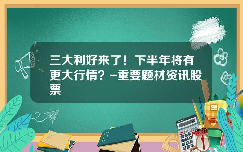 三大利好来了！下半年将有更大行情？-重要题材资讯股票