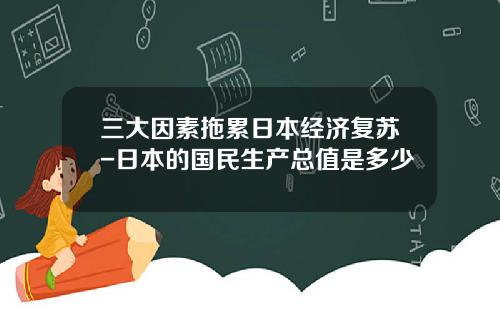 三大因素拖累日本经济复苏-日本的国民生产总值是多少