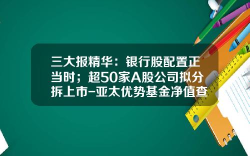 三大报精华：银行股配置正当时；超50家A股公司拟分拆上市-亚太优势基金净值查询