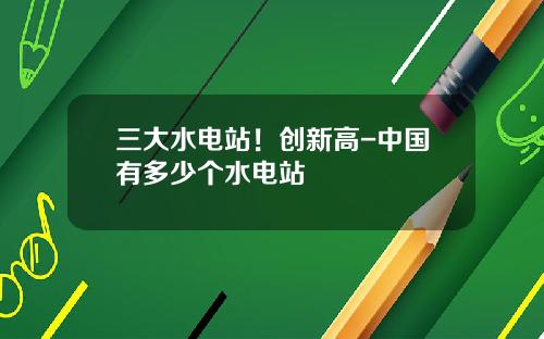 三大水电站！创新高-中国有多少个水电站