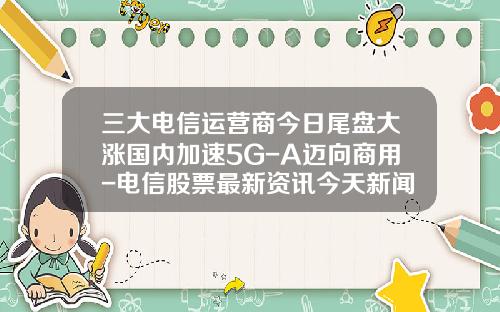 三大电信运营商今日尾盘大涨国内加速5G-A迈向商用-电信股票最新资讯今天新闻