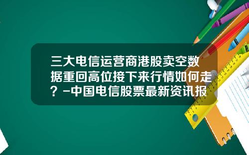 三大电信运营商港股卖空数据重回高位接下来行情如何走？-中国电信股票最新资讯报道