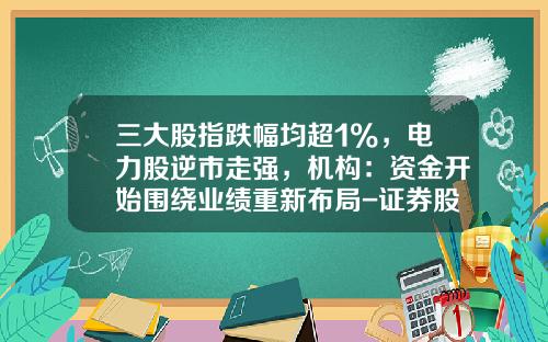 三大股指跌幅均超1%，电力股逆市走强，机构：资金开始围绕业绩重新布局-证券股票资讯