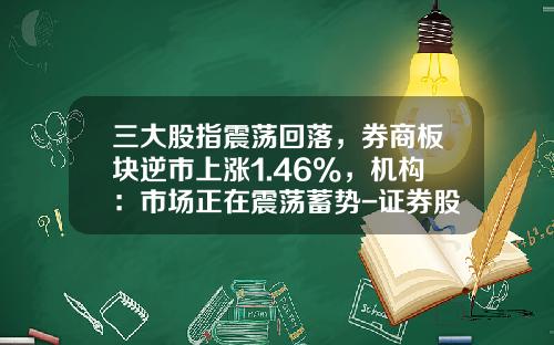 三大股指震荡回落，券商板块逆市上涨1.46%，机构：市场正在震荡蓄势-证券股票资讯