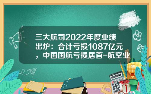 三大航司2022年度业绩出炉：合计亏损1087亿元，中国国航亏损居首-航空业上市公司