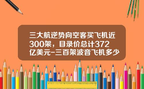 三大航逆势向空客买飞机近300架，目录价总计372亿美元-三百架波音飞机多少钱
