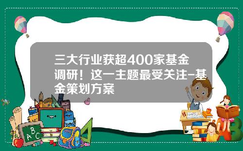 三大行业获超400家基金调研！这一主题最受关注-基金策划方案