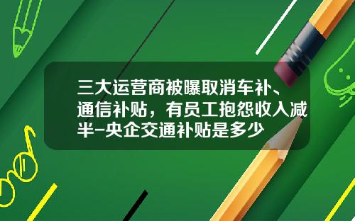 三大运营商被曝取消车补、通信补贴，有员工抱怨收入减半-央企交通补贴是多少