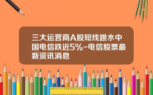 三大运营商A股短线跳水中国电信跌近5%-电信股票最新资讯消息