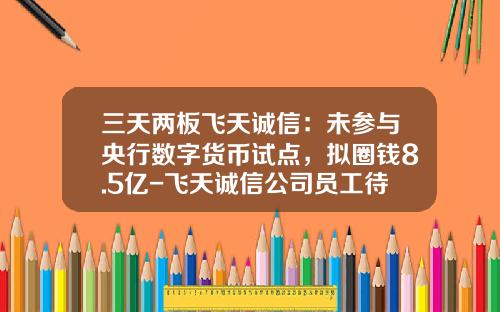 三天两板飞天诚信：未参与央行数字货币试点，拟圈钱8.5亿-飞天诚信公司员工待遇