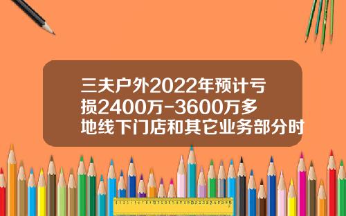 三夫户外2022年预计亏损2400万-3600万多地线下门店和其它业务部分时段关闭-三夫户外开盘价格多少
