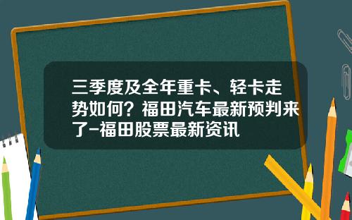 三季度及全年重卡、轻卡走势如何？福田汽车最新预判来了-福田股票最新资讯