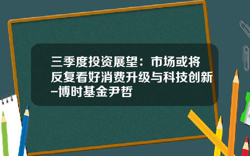 三季度投资展望：市场或将反复看好消费升级与科技创新-博时基金尹哲