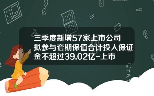三季度新增57家上市公司拟参与套期保值合计投入保证金不超过39.02亿-上市公司套期保值
