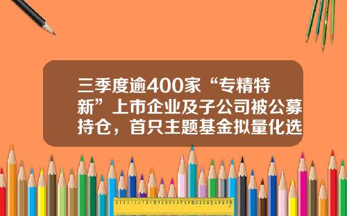 三季度逾400家“专精特新”上市企业及子公司被公募持仓，首只主题基金拟量化选取相关标的-工信部基金