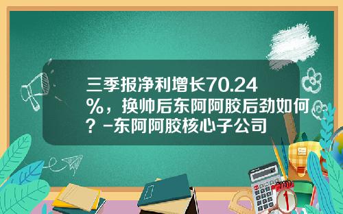 三季报净利增长70.24%，换帅后东阿阿胶后劲如何？-东阿阿胶核心子公司