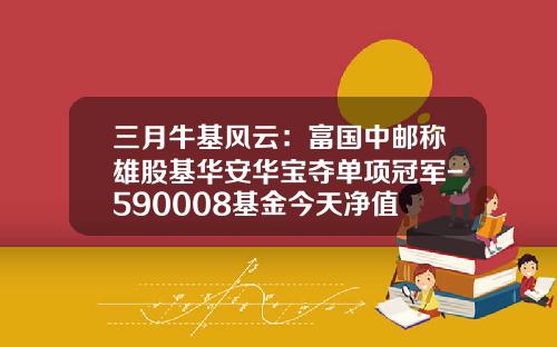 三月牛基风云：富国中邮称雄股基华安华宝夺单项冠军-590008基金今天净值