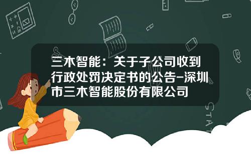 三木智能：关于子公司收到行政处罚决定书的公告-深圳市三木智能股份有限公司