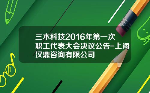 三木科技2016年第一次职工代表大会决议公告-上海汉鼎咨询有限公司