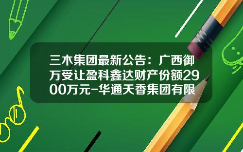 三木集团最新公告：广西御万受让盈科鑫达财产份额2900万元-华通天香集团有限公司