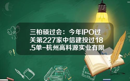 三柏硕过会：今年IPO过关第227家中信建投过18.5单-杭州高科源实业有限公司