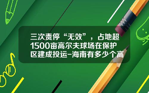 三次责停“无效”，占地超1500亩高尔夫球场在保护区建成投运-海南有多少个高尔夫球场