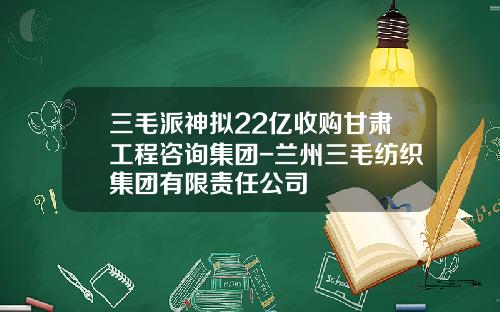 三毛派神拟22亿收购甘肃工程咨询集团-兰州三毛纺织集团有限责任公司