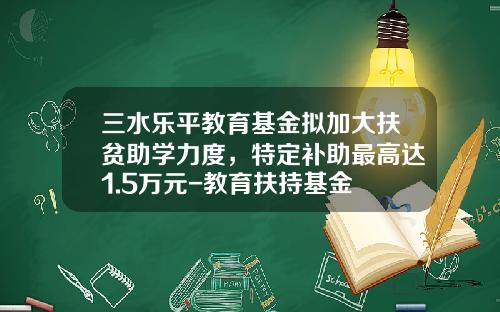 三水乐平教育基金拟加大扶贫助学力度，特定补助最高达1.5万元-教育扶持基金
