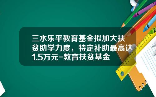 三水乐平教育基金拟加大扶贫助学力度，特定补助最高达1.5万元-教育扶贫基金