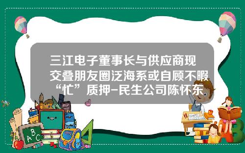 三江电子董事长与供应商现交叠朋友圈泛海系或自顾不暇“忙”质押-民生公司陈怀东