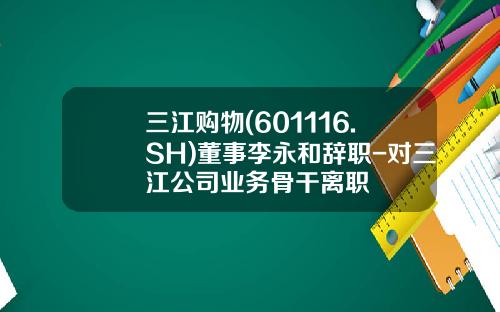 三江购物(601116.SH)董事李永和辞职-对三江公司业务骨干离职