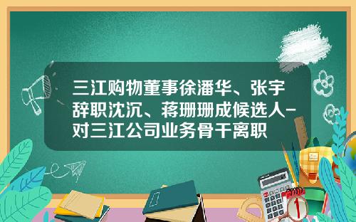 三江购物董事徐潘华、张宇辞职沈沉、蒋珊珊成候选人-对三江公司业务骨干离职