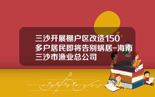 三沙开展棚户区改造150多户居民即将告别蜗居-海南三沙市渔业总公司