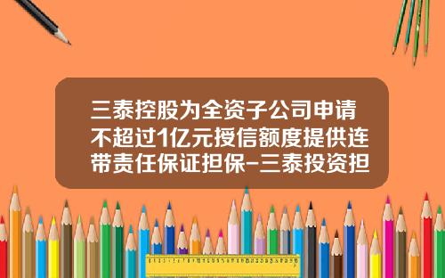三泰控股为全资子公司申请不超过1亿元授信额度提供连带责任保证担保-三泰投资担保有限公司