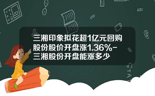 三湘印象拟花超1亿元回购股份股价开盘涨1.36%-三湘股份开盘能涨多少