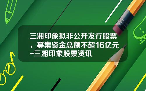 三湘印象拟非公开发行股票，募集资金总额不超16亿元-三湘印象股票资讯