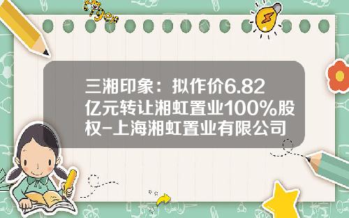 三湘印象：拟作价6.82亿元转让湘虹置业100%股权-上海湘虹置业有限公司