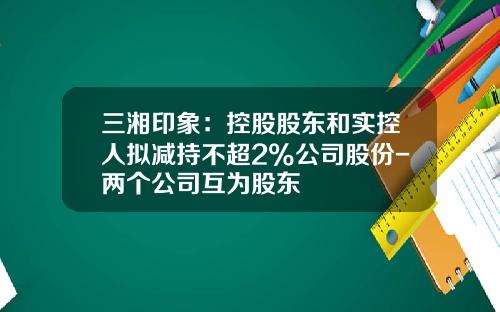 三湘印象：控股股东和实控人拟减持不超2%公司股份-两个公司互为股东