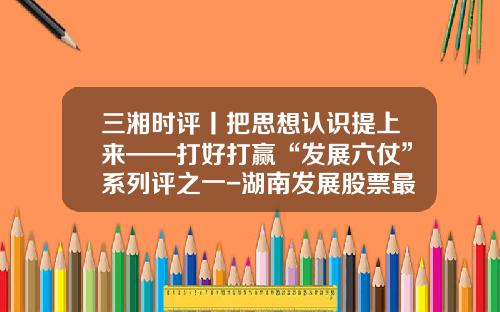 三湘时评丨把思想认识提上来——打好打赢“发展六仗”系列评之一-湖南发展股票最新资讯